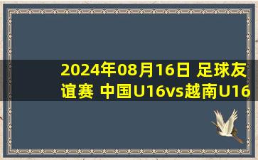 2024年08月16日 足球友谊赛 中国U16vs越南U16 全场录像